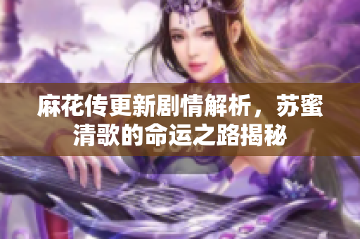 麻花传更新剧情解析，苏蜜清歌的命运之路揭秘