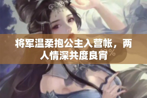 将军温柔抱公主入营帐，两人情深共度良宵