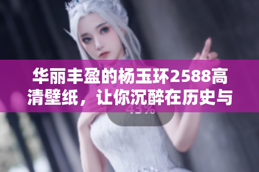 华丽丰盈的杨玉环2588高清壁纸，让你沉醉在历史与美丽中
