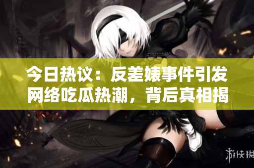 今日热议：反差婊事件引发网络吃瓜热潮，背后真相揭秘