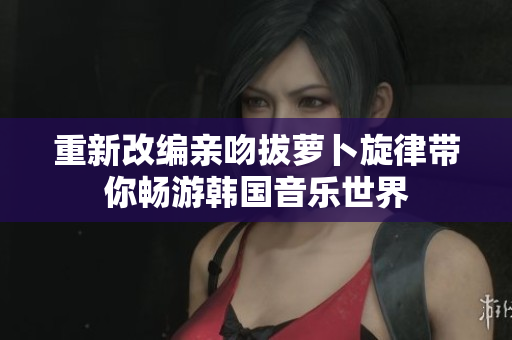 重新改编亲吻拔萝卜旋律带你畅游韩国音乐世界