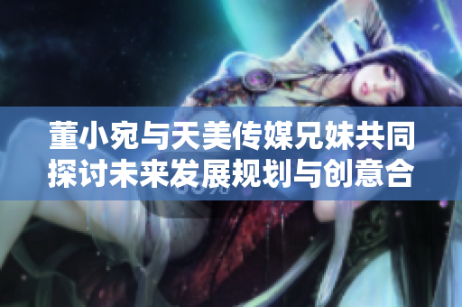 董小宛与天美传媒兄妹共同探讨未来发展规划与创意合作