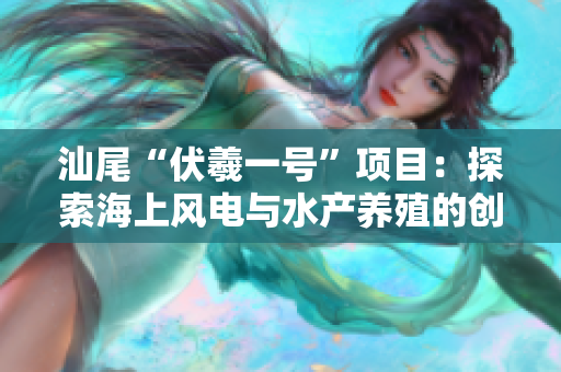 汕尾“伏羲一号”项目：探索海上风电与水产养殖的创新融合之路