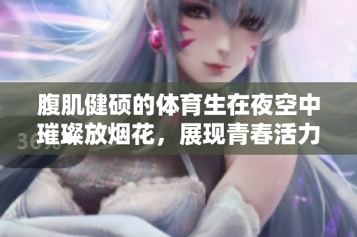 腹肌健硕的体育生在夜空中璀璨放烟花，展现青春活力