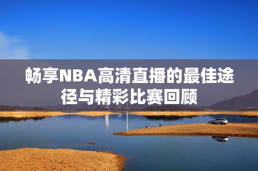 畅享NBA高清直播的最佳途径与精彩比赛回顾