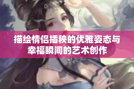 描绘情侣插秧的优雅姿态与幸福瞬间的艺术创作