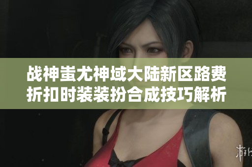战神蚩尤神域大陆新区路费折扣时装装扮合成技巧解析