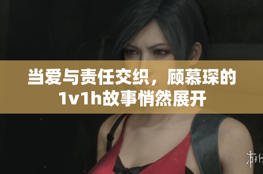当爱与责任交织，顾慕琛的1v1h故事悄然展开