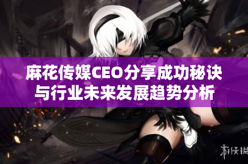 麻花传媒CEO分享成功秘诀与行业未来发展趋势分析