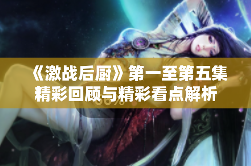 《激战后厨》第一至第五集精彩回顾与精彩看点解析