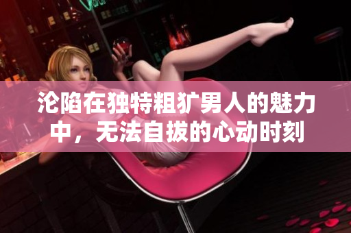沦陷在独特粗犷男人的魅力中，无法自拔的心动时刻