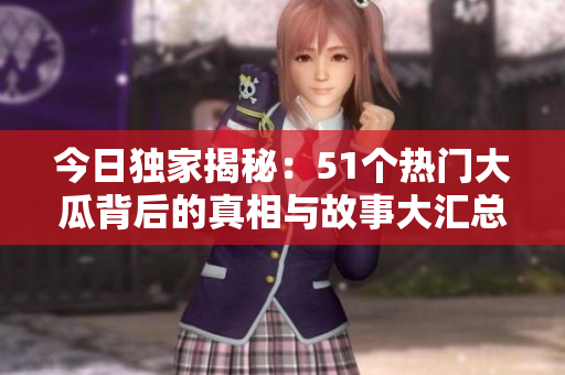 今日独家揭秘：51个热门大瓜背后的真相与故事大汇总