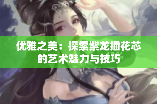 优雅之美：探索紫龙插花芯的艺术魅力与技巧