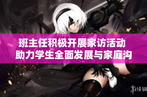 班主任积极开展家访活动 助力学生全面发展与家庭沟通