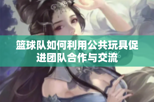 篮球队如何利用公共玩具促进团队合作与交流