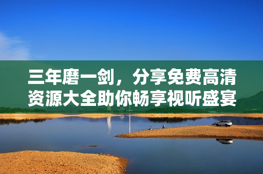 三年磨一剑，分享免费高清资源大全助你畅享视听盛宴