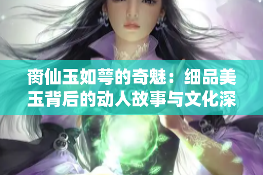 脔仙玉如萼的奇魅：细品美玉背后的动人故事与文化深意