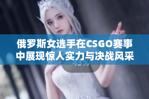 俄罗斯女选手在CSGO赛事中展现惊人实力与决战风采