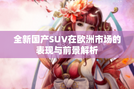 全新国产SUV在欧洲市场的表现与前景解析