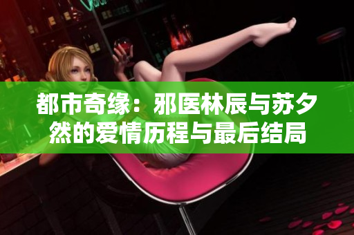 都市奇缘：邪医林辰与苏夕然的爱情历程与最后结局