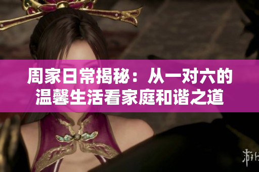 周家日常揭秘：从一对六的温馨生活看家庭和谐之道