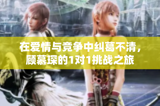 在爱情与竞争中纠葛不清，顾慕琛的1对1挑战之旅