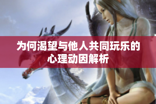 为何渴望与他人共同玩乐的心理动因解析