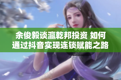 余俊毅谈瀛乾邦投资 如何通过抖音实现连锁赋能之路