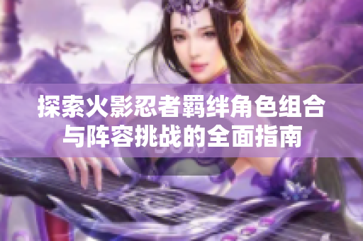 探索火影忍者羁绊角色组合与阵容挑战的全面指南