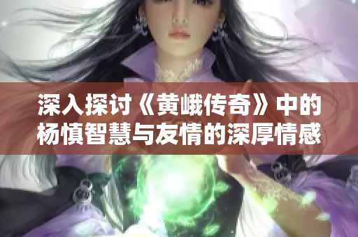 深入探讨《黄峨传奇》中的杨慎智慧与友情的深厚情感