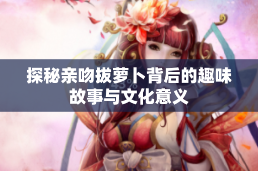 探秘亲吻拔萝卜背后的趣味故事与文化意义