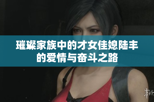 璀璨家族中的才女佳媳陆丰的爱情与奋斗之路