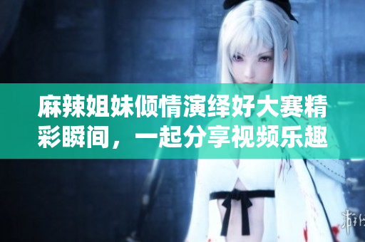 麻辣姐妹倾情演绎好大赛精彩瞬间，一起分享视频乐趣