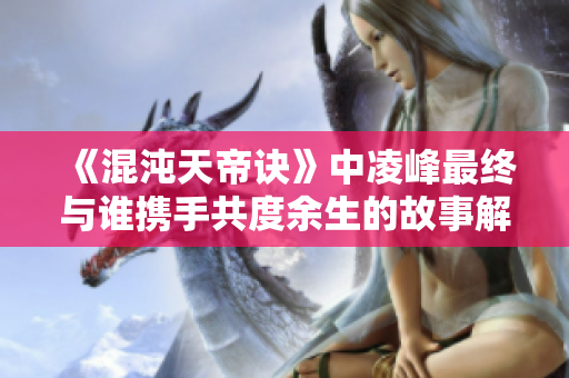 《混沌天帝诀》中凌峰最终与谁携手共度余生的故事解析