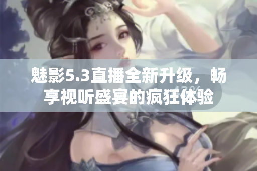 魅影5.3直播全新升级，畅享视听盛宴的疯狂体验