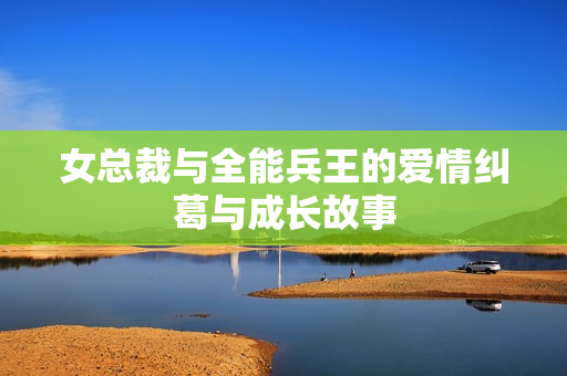 女总裁与全能兵王的爱情纠葛与成长故事