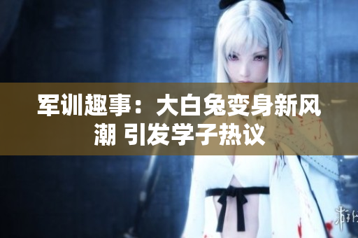 军训趣事：大白兔变身新风潮 引发学子热议