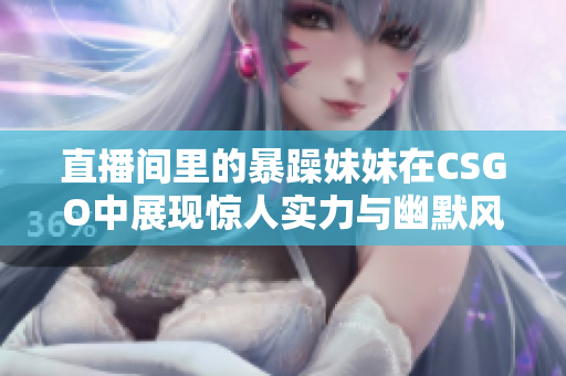 直播间里的暴躁妹妹在CSGO中展现惊人实力与幽默风格