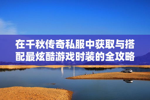 在千秋传奇私服中获取与搭配最炫酷游戏时装的全攻略