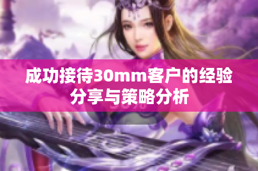 成功接待30mm客户的经验分享与策略分析
