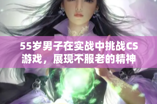 55岁男子在实战中挑战CS游戏，展现不服老的精神
