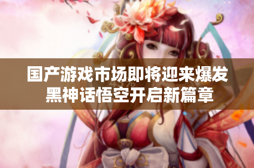 国产游戏市场即将迎来爆发 黑神话悟空开启新篇章