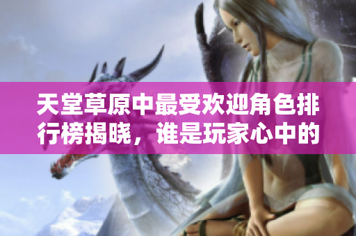 天堂草原中最受欢迎角色排行榜揭晓，谁是玩家心中的明星人物？
