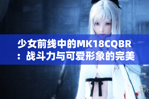 少女前线中的MK18CQBR：战斗力与可爱形象的完美结合