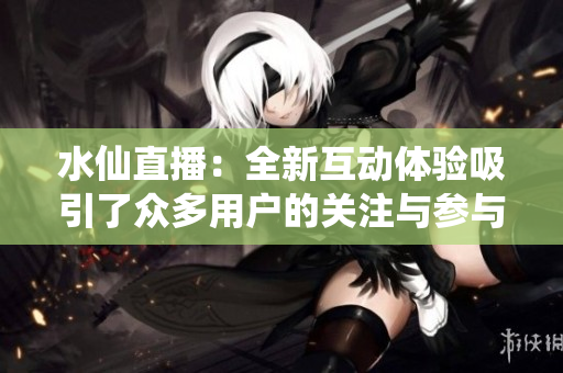 水仙直播：全新互动体验吸引了众多用户的关注与参与