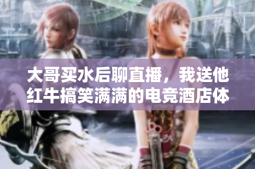 大哥买水后聊直播，我送他红牛搞笑满满的电竞酒店体验