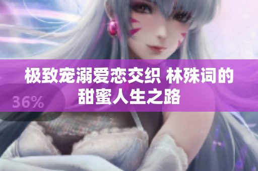 极致宠溺爱恋交织 林殊词的甜蜜人生之路