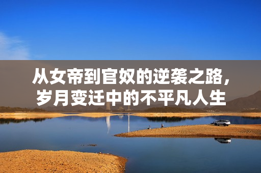 从女帝到官奴的逆袭之路，岁月变迁中的不平凡人生