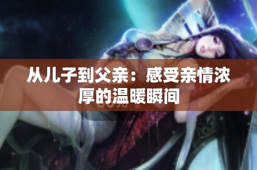 从儿子到父亲：感受亲情浓厚的温暖瞬间
