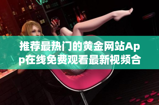 推荐最热门的黄金网站App在线免费观看最新视频合集